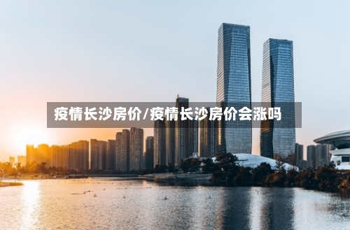 疫情长沙房价/疫情长沙房价会涨吗