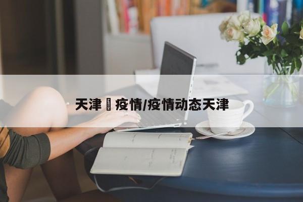 天津巿疫情/疫情动态天津